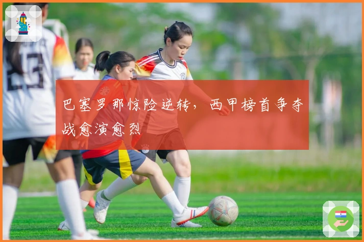 巴塞罗那惊险逆转，西甲榜首争夺战愈演愈烈