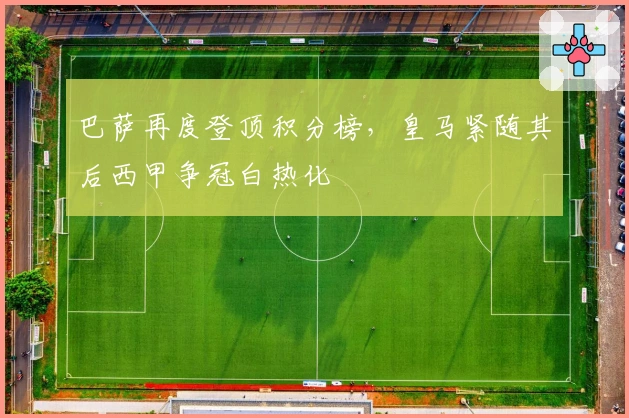 巴萨再度登顶积分榜，皇马紧随其后西甲争冠白热化