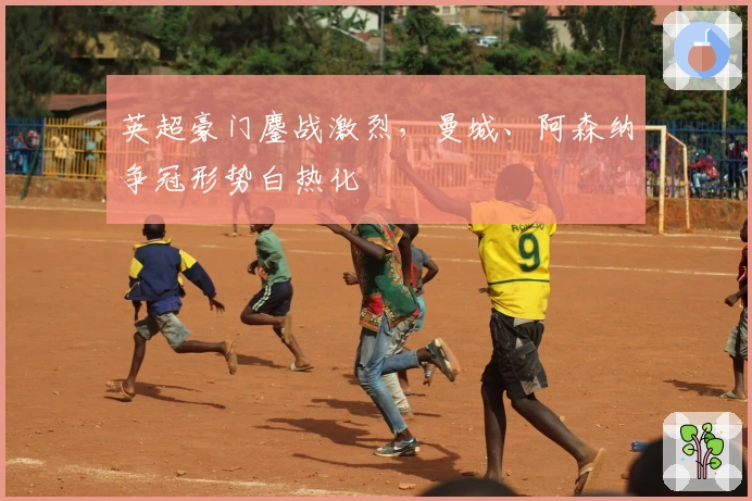 英超豪门鏖战激烈，曼城、阿森纳争冠形势白热化