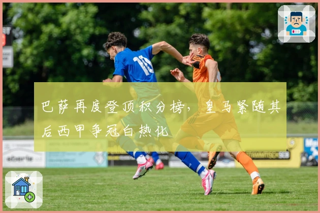 巴萨再度登顶积分榜，皇马紧随其后西甲争冠白热化