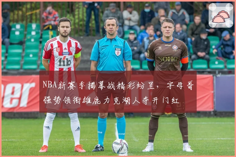 NBA新赛季揭幕战精彩纷呈，字母哥强势领衔雄鹿力克湖人夺开门红