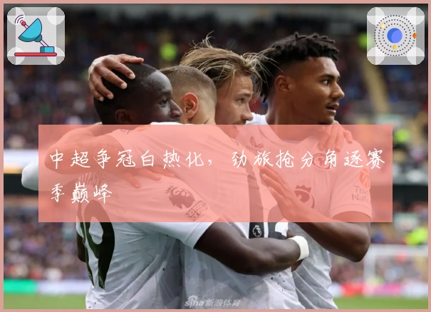 中超争冠白热化，劲旅抢分角逐赛季巅峰