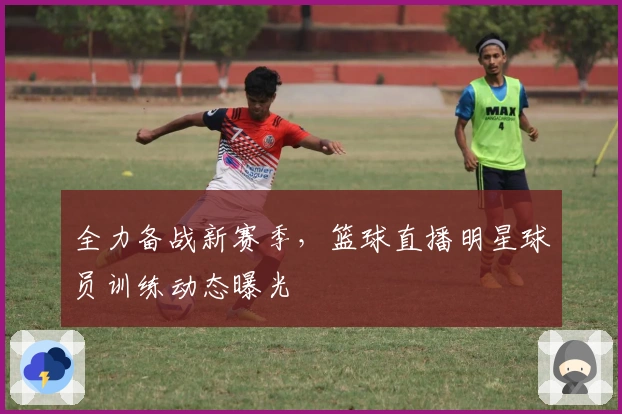 全力备战新赛季，篮球直播明星球员训练动态曝光