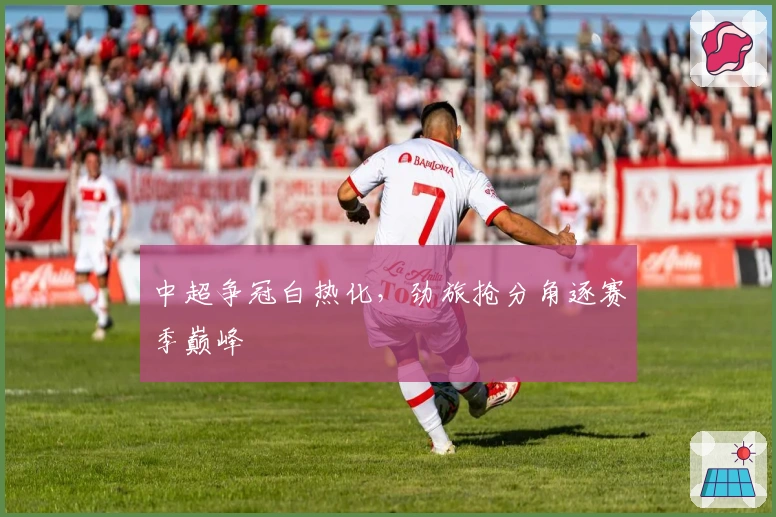 中超争冠白热化，劲旅抢分角逐赛季巅峰
