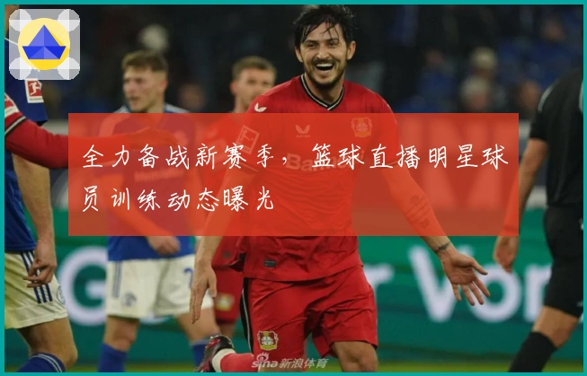 全力备战新赛季，篮球直播明星球员训练动态曝光
