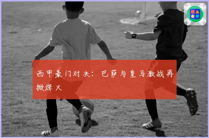 西甲豪门对决：巴萨与皇马激战再掀烽火