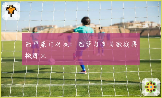 西甲豪门对决:巴萨与皇马激战再掀烽火