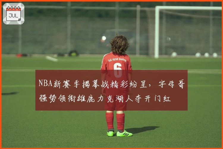 NBA新赛季揭幕战精彩纷呈，字母哥强势领衔雄鹿力克湖人夺开门红